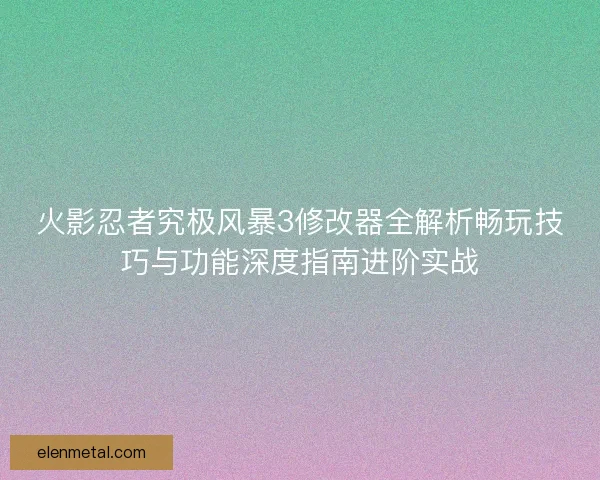 火影忍者究极风暴3修改器全解析畅玩技巧与功能深度指南进阶实战