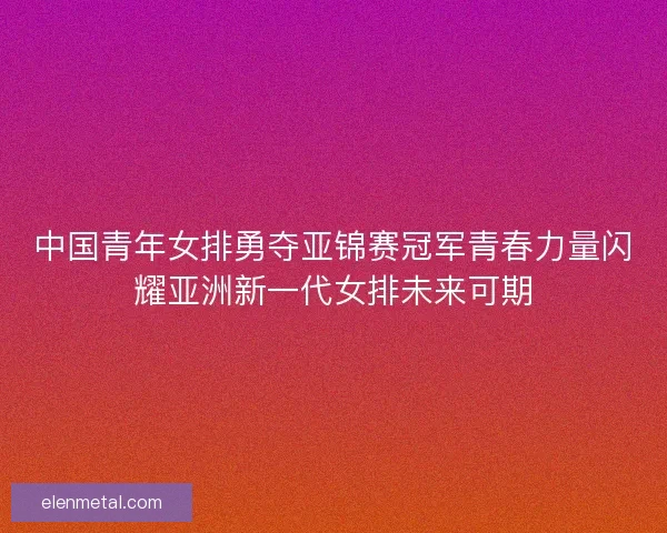 中国青年女排勇夺亚锦赛冠军青春力量闪耀亚洲新一代女排未来可期 中国青年女排勇夺亚锦赛冠军青春力量闪耀亚洲新一代女排未来可期