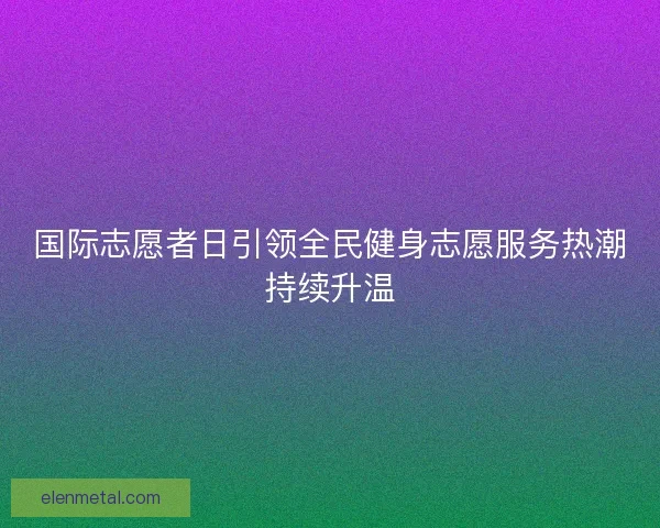 国际志愿者日引领全民健身志愿服务热潮持续升温 国际志愿者日引领全民健身志愿服务热潮持续升温