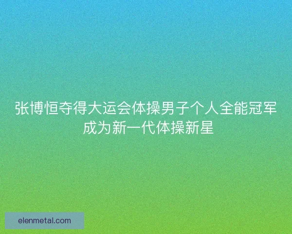 张博恒夺得大运会体操男子个人全能冠军 成为新一代体操新星