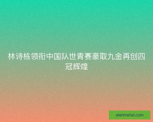 林诗栋领衔中国队世青赛豪取九金再创四冠辉煌
