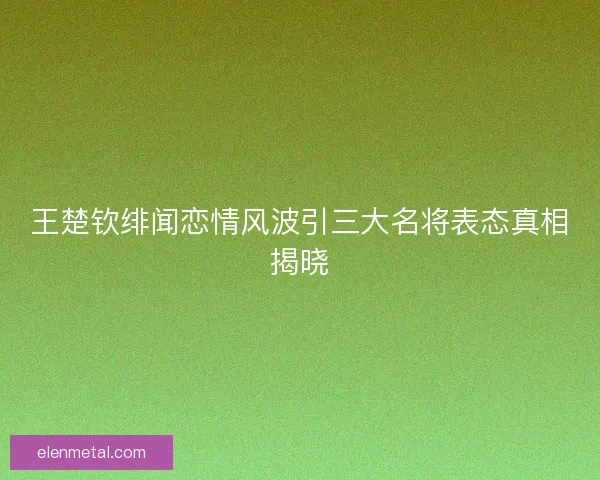 王楚钦绯闻恋情风波引三大名将表态真相揭晓