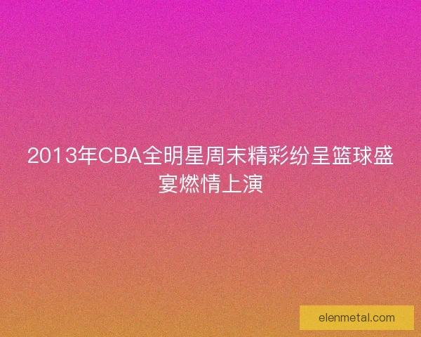 2013年CBA全明星周末精彩纷呈篮球盛宴燃情上演