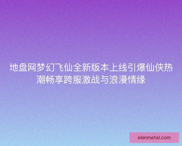 地盘网梦幻飞仙全新版本上线引爆仙侠热潮畅享跨服激战与浪漫情缘
