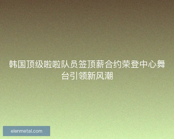 韩国顶级啦啦队员签顶薪合约荣登中心舞台引领新风潮