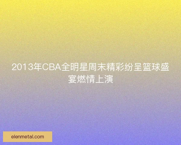 2013年CBA全明星周末精彩纷呈篮球盛宴燃情上演
