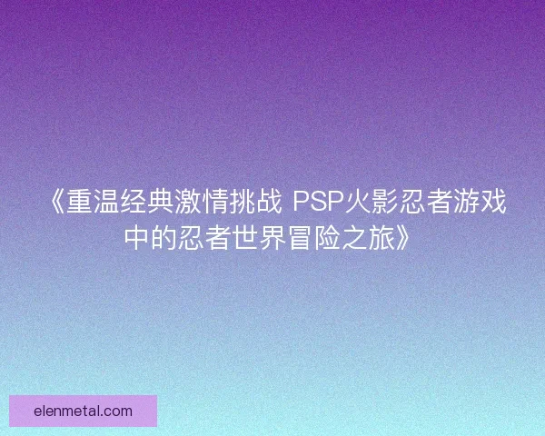 《重温经典激情挑战 PSP火影忍者游戏中的忍者世界冒险之旅》
