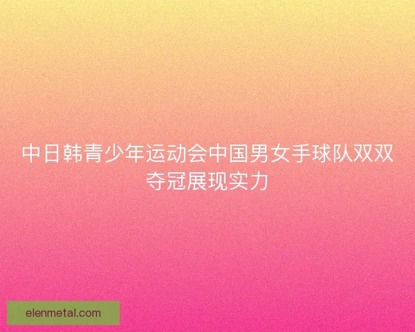 中日韩青少年运动会中国男女手球队双双夺冠展现实力