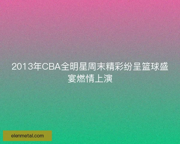 2013年CBA全明星周末精彩纷呈篮球盛宴燃情上演