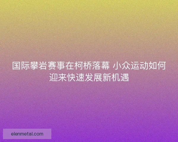 国际攀岩赛事在柯桥落幕 小众运动如何迎来快速发展新机遇