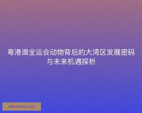 粤港澳全运会动物背后的大湾区发展密码与未来机遇探析 粤港澳全运会动物背后的大湾区发展密码与未来机遇探析
